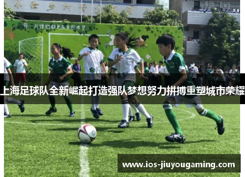 上海足球队全新崛起打造强队梦想努力拼搏重塑城市荣耀