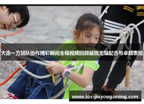 大连一方团队协作精彩瞬间全程视频回顾展现无缝配合与卓越表现