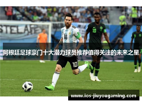 阿根廷足球豪门十大潜力球员推荐值得关注的未来之星