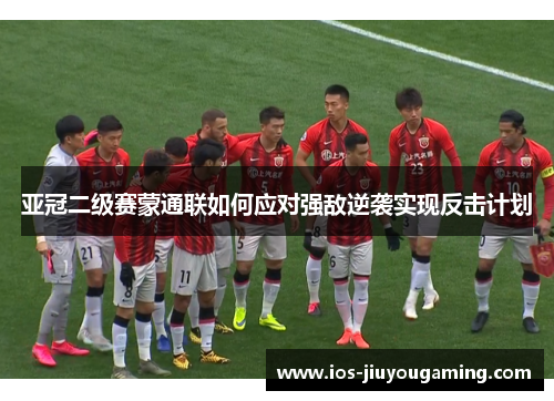 亚冠二级赛蒙通联如何应对强敌逆袭实现反击计划