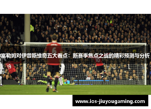 富勒姆对伊普斯维奇五大看点：新赛季焦点之战的精彩预测与分析