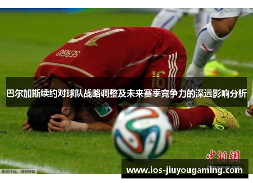 巴尔加斯续约对球队战略调整及未来赛季竞争力的深远影响分析