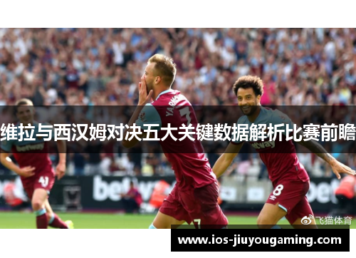 维拉与西汉姆对决五大关键数据解析比赛前瞻