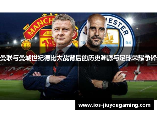 曼联与曼城世纪德比大战背后的历史渊源与足球荣耀争锋